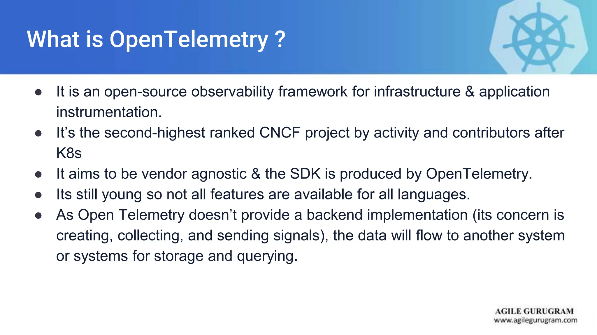 What is OpenTelemetry ?
● It is an open-source observability framework for infrastructure & application
instrumentation.
● It’s the second-highest ranked CNCF project by activity and contributors after
K8s
● It aims to be vendor agnostic & the SDK is produced by OpenTelemetry.
● Its still young so not all features are available for all languages.
● As Open Telemetry doesn’t provide a backend implementation (its concern is
creating, collecting, and sending signals), the data will flow to another system
or systems for storage and querying.
 