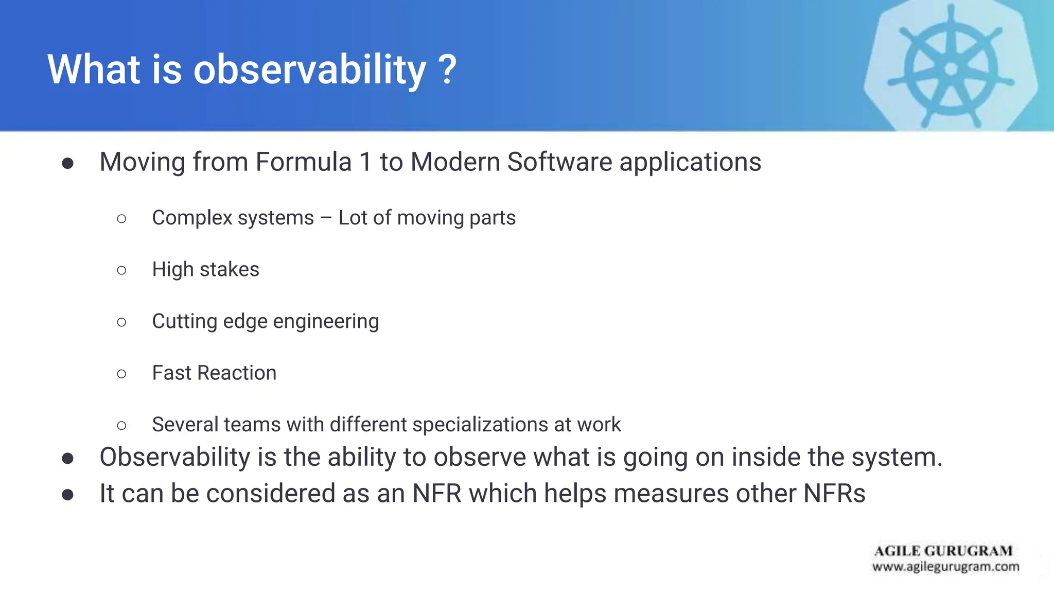 What is observability ?
● Moving from Formula 1 to Modern Software applications
○ Complex systems – Lot of moving parts
○ High stakes
○ Cutting edge engineering
○ Fast Reaction
○ Several teams with different specializations at work
● Observability is the ability to observe what is going on inside the system.
● It can be considered as an NFR which helps measures other NFRs
 
