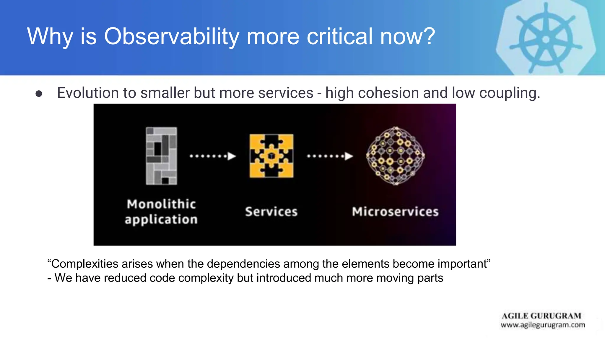 Why is Observability more critical now?
● Evolution to smaller but more services - high cohesion and low coupling.
“Complexities arises when the dependencies among the elements become important”
- We have reduced code complexity but introduced much more moving parts
 