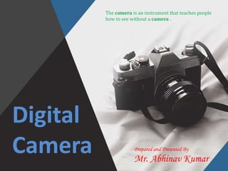Digital
Camera
The camera is an instrument that teaches people
how to see without a camera .
Prepared and Presented By
Mr. Abhinav Kumar
 