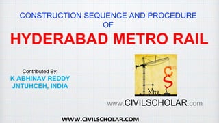 CONSTRUCTION SEQUENCE AND PROCEDURE
OF
HYDERABAD METRO RAIL
Contributed By:
K ABHINAV REDDY
JNTUHCEH, INDIA
www.CIVILSCHOLAR.com
 