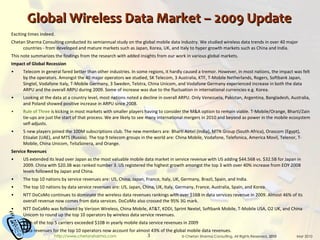 Global Wireless Data Market – 2009 Update Exciting times indeed. Chetan Sharma Consulting conducted its semiannual study on the global mobile data industry. We studied wireless data trends in over 40 major countries - from developed and mature markets such as Japan, Korea, UK, and Italy to hyper growth markets such as China and India. This note summarizes the findings from the research with added insights from our work in various global markets. Impact of Global Recession Telecom in general fared better than other industries. In some regions, it hardly caused a tremor. However, in most nations, the impact was felt by the operators. Amongst the 40 major operators we studied, SK Telecom, 3 Australia, KTF, T-Mobile Netherlands, Rogers, Softbank Japan, Singtel, Vodafone Italy, T-Mobile Germany, 3 Sweden, Telstra, China Unicom, and Vodafone Germany experienced increase in both the data ARPU and the overall ARPU during 2009. Some of increase was due to the fluctuation in international currencies e.g. Korea. Looking at the data at a country level, most nations noted a decline in overall ARPU. Only Venezuela, Pakistan, Argentina, Bangladesh, Australia, and Poland showed positive increase in ARPU since 2008. Rule of Three  is kicking in most markets with smaller players having to consider the M&A option to remain viable. T-Mobile/Orange, Bharti/Zain tie-ups are just the start of that process. We are likely to see many international mergers in 2010 and beyond as power in the mobile ecosystem self-adjusts. 5 new players joined the 100M subscriptions club. The new members are: Bharti Airtel (India), MTN Group (South Africa), Orascom (Egypt), Etisalat (UAE), and MTS (Russia). The top 9 telecom groups in the world are: China Mobile, Vodafone, Telefonica, America Movil, Telenor, T-Mobile, China Unicom, TeliaSonera, and Orange. Service Revenues US extended its lead over Japan as the most valuable mobile data market in service revenue with US adding $44.56B vs. $32.5B for Japan in 2009. China with $20.3B was ranked number 3. US registered the highest growth amongst the top 3 with over 40% increase from EOY 2008 levels followed by Japan and China. The top 10 nations by service revenues are: US, China, Japan, France, Italy, UK, Germany, Brazil, Spain, and India. The top 10 nations by data service revenues are: US, Japan, China, UK, Italy, Germany, France, Australia, Spain, and Korea. NTT DoCoMo continues to dominate the wireless data revenues rankings with over $16B in data services revenue in 2009. Almost 46% of its overall revenue now comes from data services. DoCoMo also crossed the 95% 3G mark. NTT DoCoMo was followed by Verizon Wireless, China Mobile, AT&T, KDDI, Sprint Nextel, Softbank Mobile, T-Mobile USA, O2 UK, and China Unicom to round up the top 10 operators by wireless data service revenues. Each of the top 5 carriers exceeded $10B in yearly mobile data service revenues in 2009 Data revenues for the top 10 operators now account for almost 43% of the global mobile data revenues. 