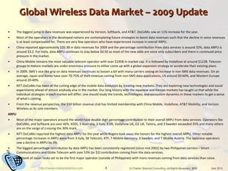 Global Wireless Data Market – 2009 Update The biggest jump in data revenues was experienced by Verizon, Softbank, and AT&T. DoCoMo saw an 11% increase for the year. Most of the operators in the developed nations are contemplating future strategies to boost data revenues such that the decline in voice revenues is at least compensated for. There are very few operators who have experienced increase in overall ARPU. China reported approximately $20.3B in data revenues for 2009 and the percentage contribution from data services is around 32%, data ARPU is around $3.2. For India, data ARPU continues to stay below $0.50 as most of the new adds are voice only subscribers and there is continued price pressure in the market. China Mobile remains the most valuable telecom operator with over $195B in market cap. It is followed by Vodafone at around $122B. Telecom groups in mature markets are under enormous pressure to either come up with a global expansion strategy or accelerate their existing plans. In 2009, SMS’s vice like grip on data revenues continues to loosen a bit with many carriers seeing an increase in non-SMS data revenues. On an average, Japan and Korea have over 70-75% of their revenue coming from non-SMS data applications, US around 50-60%, and Western Europe around 20-40%. NTT DoCoMo has been at the cutting edge of the mobile data evolution by creating new markets. They are exploring new technologies and social experiments ahead of almost anybody else in the market. Our long history with the Japanese and Korean markets has taught us that while the individual strategies in each market will differ, one should study the trends, technologies, and ecosystem dynamics in these markets to get a sense of what’s coming. From the revenue perspective, the $50 billion revenue club has limited membership with China Mobile, Vodafone, AT&T Mobility, and Verizon Wireless as its sole members. ARPU Most of the major operators around the world have double digit percentage contribution to their overall ARPU from data services. Operators like DoCoMo, and Softbank are over 46%. KDDI, 3 Australia, 3 Italy, 3 UK, Vodafone UK, O2 UK, Telstra, and 3 Sweden exceeded 35% and many others are on the verge of crossing the 30% mark. NTT DoCoMo reported the highest data ARPU for the year while Rogers took away the honors for the highest overall ARPU. Other notable percentage increases in ARPU were from 3 Italy, SK Telecom, KTF, T-Mobile Germany, 3 Sweden, and T-Mobile Austria. The Japanese operators saw a decline in ARPU by 3%.  The biggest percentage contribution by data ARPU has been consistently registered (since mid 2002) by two Philippines carriers – Smart Communications and Globe Telecom with over 53% (or $2) contribution coming from the data services.  Softbank of Japan looks set to be the first major operator (outside of Philippines) with more revenues coming from data services than voice. 
