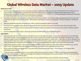 Global Wireless Data Market – 2009 Update Mobile Data Traffic We have been calling attention to the tremendous increase in mobile data traffic for some time. The discussion has hit mainstream and many operators are scrambling to nail-down their short-term and long-term strategies to manage the data traffic growth in their networks. See our paper on the subject " Managing growth and profits in the Yottabyte era ." The recommendations discussed in the paper are slowly being adopted by various vendors and operators worldwide. The global mobile data traffic exceeded an Exabyte for the first time in 2009. In fact, the data usage is growing so fast that this year, the two territories experiencing the most growth - North America and Western Europe are both going to exceed an Exabyte in mobile data traffic. 2009 also marked the year when the global data traffic (monthly) exceeded the global voice traffic. For many of the superphone heavy operators, devices like iPhone and Android account for more than 50% of their total data traffic. 2010 will mark the first year when the total number of mobile broadband connections will exceed the total number of fixed broadband connections. For more mobile data traffic analysis, please stay tuned for the second edition of our Yottabyte research Subscriptions India continues to be the hottest market on the planet in terms of net-adds with (again) a world record-setting month in Jan 2010 with 19.9 million net adds. To give you a perspective, this is almost 1.5 times  the number of subscribers US added in the whole year. It is like adding a Canadian wireless market every month. For the year 2009, India added 177 million subs vs. 106 million for China. Combined, one year of growth in these two market is equivalent to the size of the third largest market - the US, to date. Making money on the net-adds is a different proposition all together (more discussion on the international market in our global market update later this month) Thanks to the explosive growth in the emerging markets, the global mobile market went past 4.6B in 2009 and is likely to cross the 5B mark in 2010. The global mobile subscriptions now represent over 68% of human population on planet earth. China crossed the 700M subscription mark in July while India's total went past 500 in Nov. In the meantime, US crossed the 90% subscriptions mark in 2009. In the last 10 years, the growth patterns in the mobile industry have completely reversed. In 1998, the developed world accounted for 76% of the subscriber base, in 2008; the percentages have flipped with developing world now accounting for 76% of the subscriber base and are likely to increase to 85% by 2018. The top 10 nations by subscriptions are: China, India, US, Russia, Brazil, Indonesia, Japan, Germany, Pakistan and Italy. 