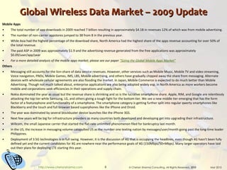 Global Wireless Data Market – 2009 Update Mobile Apps The total number of app downloads in 2009 reached 7 billion resulting in approximately $4.1B in revenues 12% of which was from mobile advertising. The number of non-carrier appstores jumped to 38 from 8 in the previous year. While Asia had the highest percentage of the download share, North America had the highest share of the apps revenue accounting for over 50% of the total revenue.  The paid ASP in 2009 was approximately $1.9 and the advertising revenue generated from the free applications was approximately $0.09/user/app/year For a more detailed analysis of the mobile apps market, please see our paper  “Sizing the Global Mobile Apps Market” Others Messaging still accounts for the lion-share of data service revenues. However, other services such as Mobile Music, Mobile TV and video streaming, Voice navigation, PNDs, Mobile Games, IMS, LBS, Mobile advertising, and others have gradually chipped away the share from messaging. Alternate devices with wholesale cellular agreements are also flooding the market. In Japan, Mobile Commerce is expected to do much better than Mobile Advertising. Though not much talked about, enterprise applications are also being adopted widely esp. in North America as more workers become mobile and corporations seek efficiencies in their operations and supply-chain. Nokia dominated the year as usual but the revenue share is shrinking and so is the lucrative smartphone share. Apple, RIM, and Google are relentlessly attacking the top tier while Samsung, LG, and others giving a tough fight for the bottom tier. We see a new middle tier emerging that has the form factor of a featurephone and functionality of a smartphone. The smartphone category is getting further split into regular qwerty smartphones like Blackberry and the touch and full browser based superphones like the iPhone and Droid. The year was dominated by several blockbuster device launches like the iPhone 3GS. Next few years will be big for infrastructure providers as many countries both developed and developing get into upgrading their infrastructure. Willcom, the small Japanese carrier that started the flat-rate unlimited phenomenon filed for bankruptcy last month. In the US, the increase in messaging volume catapulted US as the number one texting nation by messages/user/month going past the long-time leader Philippines. Deployment of 3.5G technologies is in full swing. However, it is the discussion of 4G that is occupying the headlines, even though 4G hasn't been fully defined yet and the current candidates for 4G are nowhere near the performance goals of 4G (150Mbps/50+Mbps). Many larger operators have laid out their plans for deploying LTE starting this year. 