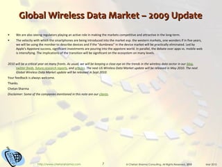 Global Wireless Data Market – 2009 Update We are also seeing regulators playing an active role in making the markets competitive and attractive in the long-term. The velocity with which the smartphones are being introduced into the market esp. the western markets, one wonders if in five years, we will be using the moniker to describe devices and if the "dumbness" in the device market will be practically eliminated. Led by Apple's Appstore success, significant investments are pouring into the appstore world. In parallel, the debate over apps vs. mobile web is intensifying. The implications of the transition will be significant on the ecosystem on many levels. 2010 will be a critical year on many fronts. As usual, we will be keeping a close eye on the trends in the wireless data sector in our  blog ,  twitter feeds ,   future research reports , and  articles . The next US Wireless Data Market update will be released in May 2010. The next Global Wireless Data Market update will be released in Sept 2010. Your feedback is always welcome. Thanks. Chetan Sharma Disclaimer: Some of the companies mentioned in this note are our  clients . 