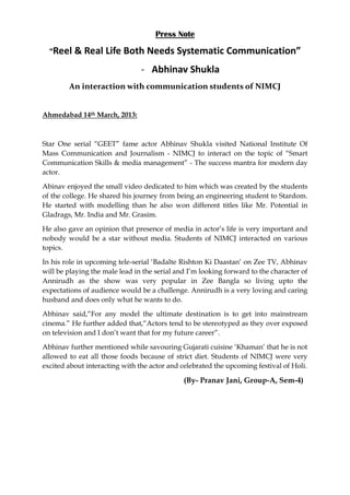 Press Note

  “Reel & Real Life Both Needs Systematic Communication”

                                - Abhinav Shukla
        An interaction with communication students of NIMCJ


Ahmedabad 14th March, 2013:



Star One serial “GEET” fame actor Abhinav Shukla visited National Institute Of
Mass Communication and Journalism - NIMCJ to interact on the topic of “Smart
Communication Skills & media management” - The success mantra for modern day
actor.

Abinav enjoyed the small video dedicated to him which was created by the students
of the college. He shared his journey from being an engineering student to Stardom.
He started with modelling than he also won different titles like Mr. Potential in
Gladrags, Mr. India and Mr. Grasim.

He also gave an opinion that presence of media in actor‟s life is very important and
nobody would be a star without media. Students of NIMCJ interacted on various
topics.

In his role in upcoming tele-serial „Badalte Rishton Ki Daastan‟ on Zee TV, Abhinav
will be playing the male lead in the serial and I‟m looking forward to the character of
Annirudh as the show was very popular in Zee Bangla so living upto the
expectations of audience would be a challenge. Annirudh is a very loving and caring
husband and does only what he wants to do.

Abhinav said,“For any model the ultimate destination is to get into mainstream
cinema.” He further added that,“Actors tend to be stereotyped as they over exposed
on television and I don‟t want that for my future career”.

Abhinav further mentioned while savouring Gujarati cuisine „Khaman‟ that he is not
allowed to eat all those foods because of strict diet. Students of NIMCJ were very
excited about interacting with the actor and celebrated the upcoming festival of Holi.

                                              (By- Pranav Jani, Group-A, Sem-4)
 