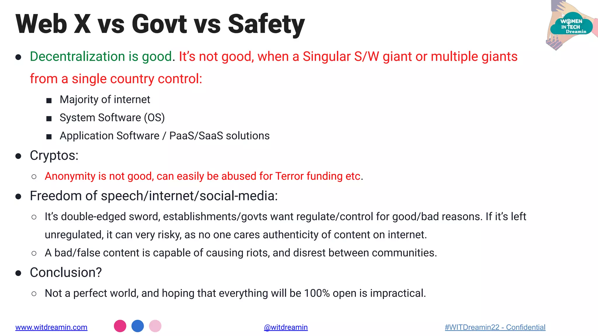 ● Decentralization is good. It’s not good, when a Singular S/W giant or multiple giants
from a single country control:
■ Majority of internet
■ System Software (OS)
■ Application Software / PaaS/SaaS solutions
● Cryptos:
○ Anonymity is not good, can easily be abused for Terror funding etc.
● Freedom of speech/internet/social-media:
○ It’s double-edged sword, establishments/govts want regulate/control for good/bad reasons. If it’s left
unregulated, it can very risky, as no one cares authenticity of content on internet.
○ A bad/false content is capable of causing riots, and disrest between communities.
● Conclusion?
○ Not a perfect world, and hoping that everything will be 100% open is impractical.
Web X vs Govt vs Safety
www.witdreamin.com @witdreamin #WITDreamin22 - Confidential
 