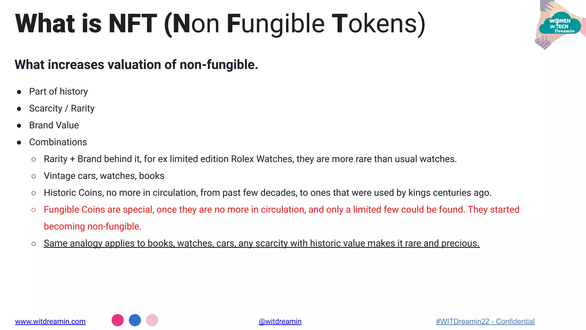 What increases valuation of non-fungible.
● Part of history
● Scarcity / Rarity
● Brand Value
● Combinations
○ Rarity + Brand behind it, for ex limited edition Rolex Watches, they are more rare than usual watches.
○ Vintage cars, watches, books
○ Historic Coins, no more in circulation, from past few decades, to ones that were used by kings centuries ago.
○ Fungible Coins are special, once they are no more in circulation, and only a limited few could be found. They started
becoming non-fungible.
○ Same analogy applies to books, watches, cars, any scarcity with historic value makes it rare and precious.
What is NFT (Non Fungible Tokens)
www.witdreamin.com @witdreamin #WITDreamin22 - Confidential
 