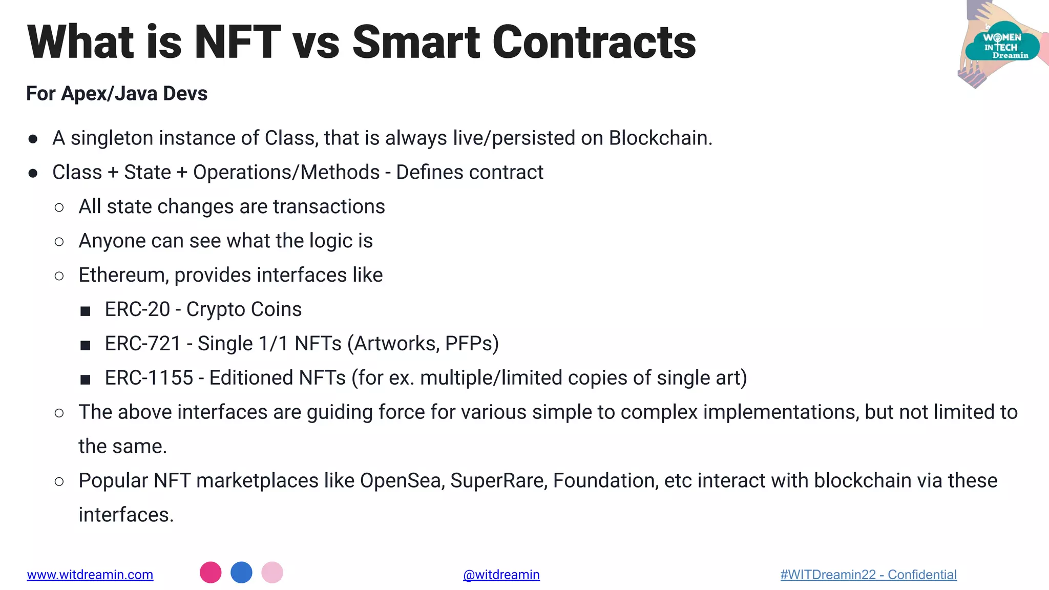 For Apex/Java Devs
● A singleton instance of Class, that is always live/persisted on Blockchain.
● Class + State + Operations/Methods - Deﬁnes contract
○ All state changes are transactions
○ Anyone can see what the logic is
○ Ethereum, provides interfaces like
■ ERC-20 - Crypto Coins
■ ERC-721 - Single 1/1 NFTs (Artworks, PFPs)
■ ERC-1155 - Editioned NFTs (for ex. multiple/limited copies of single art)
○ The above interfaces are guiding force for various simple to complex implementations, but not limited to
the same.
○ Popular NFT marketplaces like OpenSea, SuperRare, Foundation, etc interact with blockchain via these
interfaces.
What is NFT vs Smart Contracts
www.witdreamin.com @witdreamin #WITDreamin22 - Confidential
 