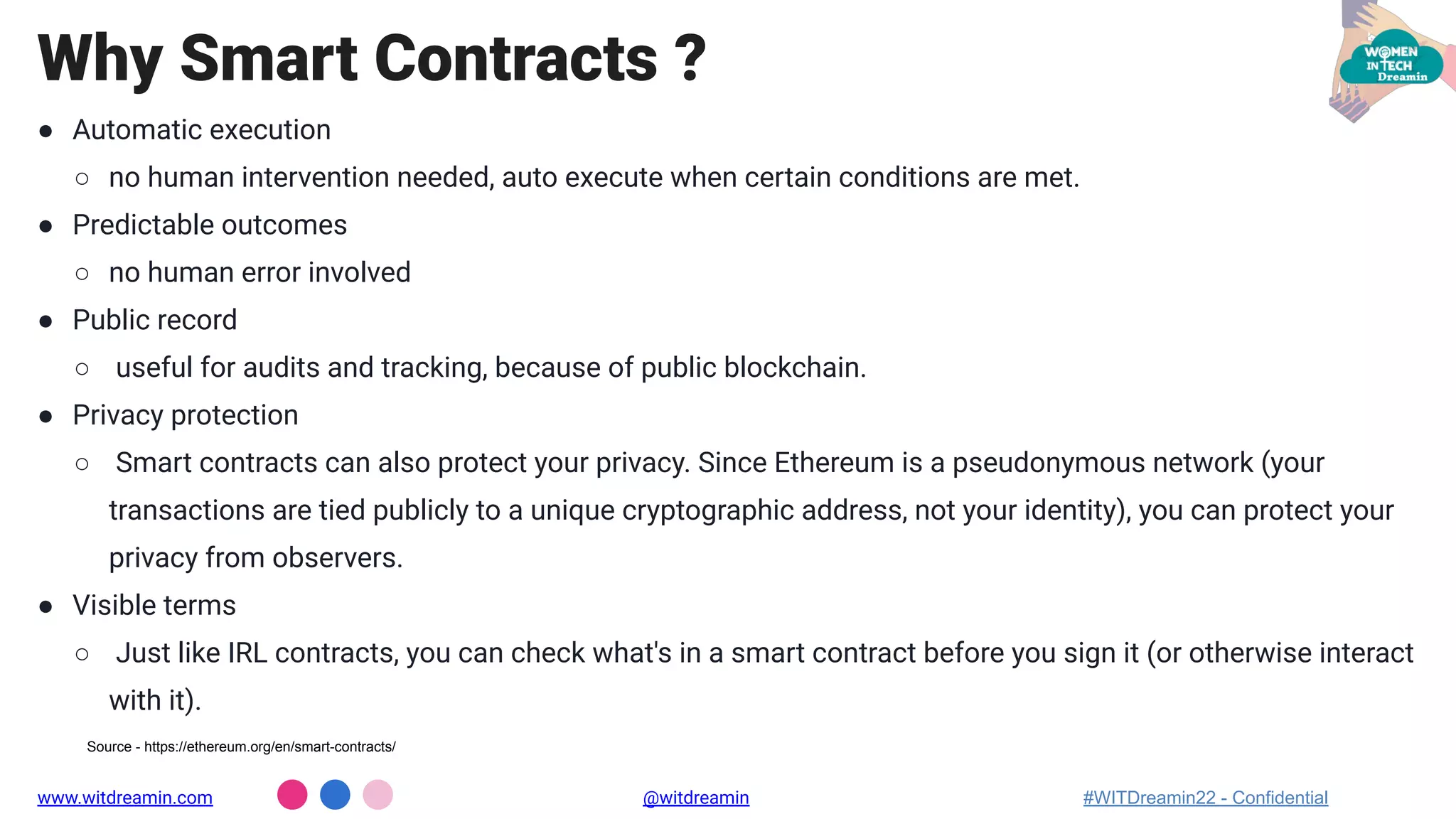 ● Automatic execution
○ no human intervention needed, auto execute when certain conditions are met.
● Predictable outcomes
○ no human error involved
● Public record
○ useful for audits and tracking, because of public blockchain.
● Privacy protection
○ Smart contracts can also protect your privacy. Since Ethereum is a pseudonymous network (your
transactions are tied publicly to a unique cryptographic address, not your identity), you can protect your
privacy from observers.
● Visible terms
○ Just like IRL contracts, you can check what's in a smart contract before you sign it (or otherwise interact
with it).
Why Smart Contracts ?
www.witdreamin.com @witdreamin #WITDreamin22 - Confidential
Source - https://ethereum.org/en/smart-contracts/
 