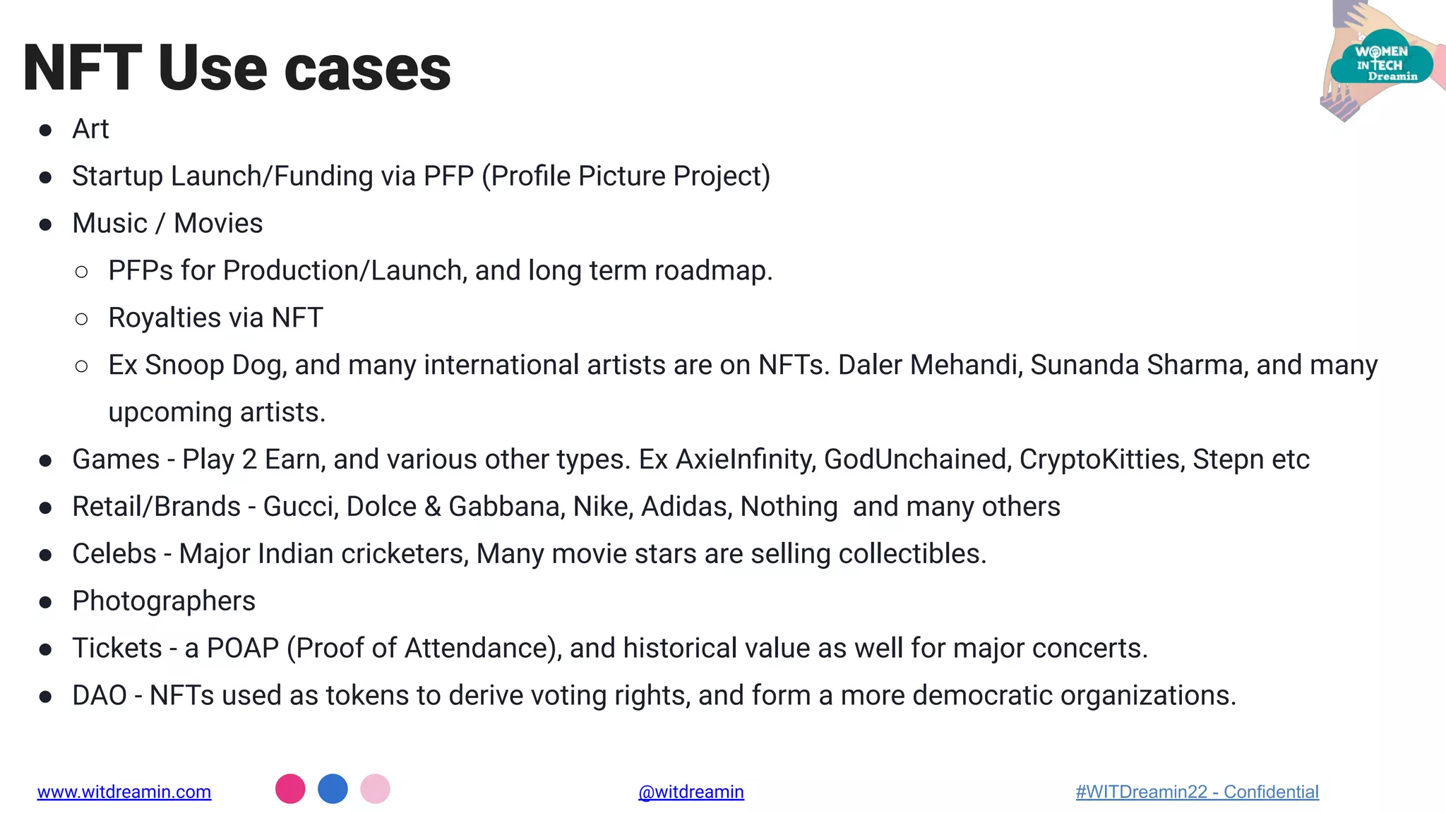 ● Art
● Startup Launch/Funding via PFP (Proﬁle Picture Project)
● Music / Movies
○ PFPs for Production/Launch, and long term roadmap.
○ Royalties via NFT
○ Ex Snoop Dog, and many international artists are on NFTs. Daler Mehandi, Sunanda Sharma, and many
upcoming artists.
● Games - Play 2 Earn, and various other types. Ex AxieInﬁnity, GodUnchained, CryptoKitties, Stepn etc
● Retail/Brands - Gucci, Dolce & Gabbana, Nike, Adidas, Nothing and many others
● Celebs - Major Indian cricketers, Many movie stars are selling collectibles.
● Photographers
● Tickets - a POAP (Proof of Attendance), and historical value as well for major concerts.
● DAO - NFTs used as tokens to derive voting rights, and form a more democratic organizations.
NFT Use cases
www.witdreamin.com @witdreamin #WITDreamin22 - Confidential
 