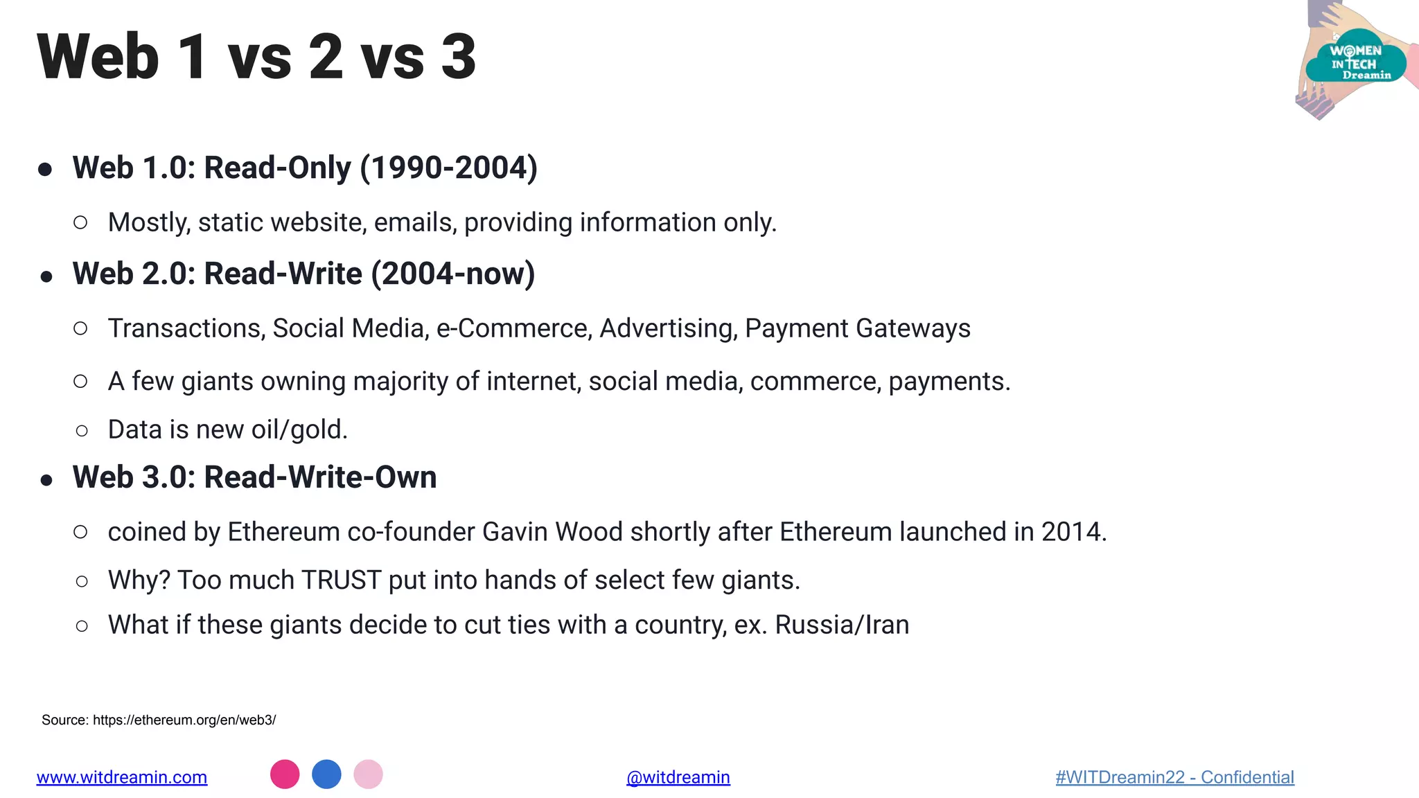 Web 1 vs 2 vs 3
● Web 1.0: Read-Only (1990-2004)
○ Mostly, static website, emails, providing information only.
● Web 2.0: Read-Write (2004-now)
○ Transactions, Social Media, e-Commerce, Advertising, Payment Gateways
○ A few giants owning majority of internet, social media, commerce, payments.
○ Data is new oil/gold.
● Web 3.0: Read-Write-Own
○ coined by Ethereum co-founder Gavin Wood shortly after Ethereum launched in 2014.
○ Why? Too much TRUST put into hands of select few giants.
○ What if these giants decide to cut ties with a country, ex. Russia/Iran
www.witdreamin.com @witdreamin #WITDreamin22 - Confidential
Source: https://ethereum.org/en/web3/
 