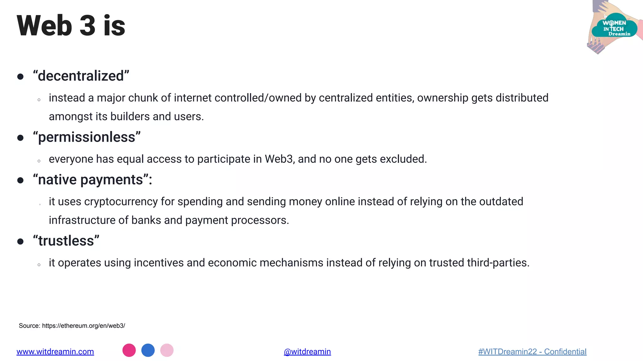 Web 3 is
● “decentralized”
○ instead a major chunk of internet controlled/owned by centralized entities, ownership gets distributed
amongst its builders and users.
● “permissionless”
○ everyone has equal access to participate in Web3, and no one gets excluded.
● “native payments”:
○ it uses cryptocurrency for spending and sending money online instead of relying on the outdated
infrastructure of banks and payment processors.
● “trustless”
○ it operates using incentives and economic mechanisms instead of relying on trusted third-parties.
www.witdreamin.com @witdreamin #WITDreamin22 - Confidential
Source: https://ethereum.org/en/web3/
 