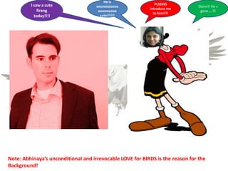 Note: Abhinaya’s unconditional and irrevocable LOVE for BIRDS is the reason for the
Background!
He is
soooooooooo
ooooooooo
cute!!!!!!
I saw a cute
firang
today!!!!
PLSSSSS
introduce me
to him!!!!
Damn!! He s
gone…. 
 