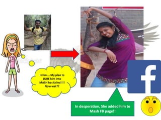 Hmm…. My plan to
LURE him into
MASH has failed!!!!
Now wat??
In desperation, She added him to
Mash FB page!!
 