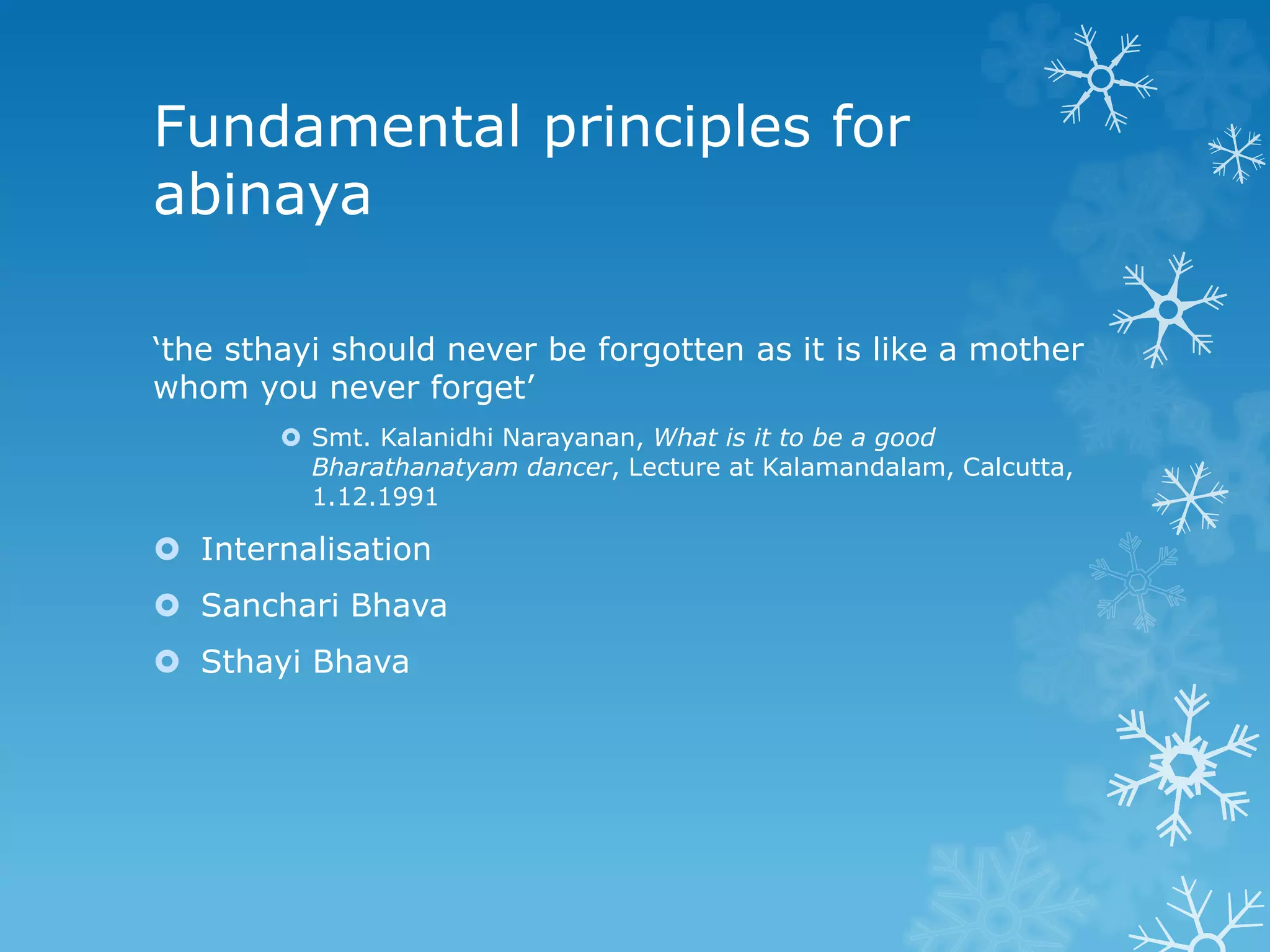 Fundamental principles for
abinaya
‘the sthayi should never be forgotten as it is like a mother
whom you never forget’
 Smt. Kalanidhi Narayanan, What is it to be a good
Bharathanatyam dancer, Lecture at Kalamandalam, Calcutta,
1.12.1991
 Internalisation
 Sanchari Bhava
 Sthayi Bhava
 