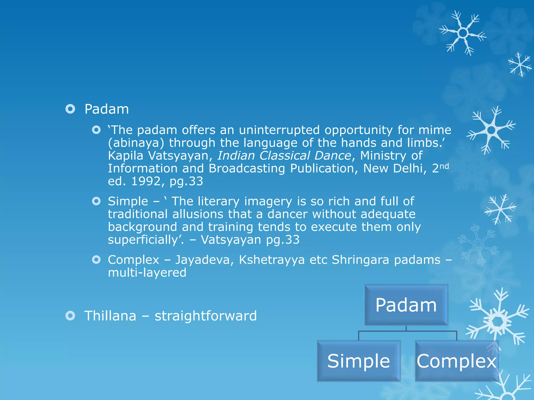  Padam
 ‘The padam offers an uninterrupted opportunity for mime
(abinaya) through the language of the hands and limbs.’
Kapila Vatsyayan, Indian Classical Dance, Ministry of
Information and Broadcasting Publication, New Delhi, 2nd
ed. 1992, pg.33
 Simple – ‘ The literary imagery is so rich and full of
traditional allusions that a dancer without adequate
background and training tends to execute them only
superficially’. – Vatsyayan pg.33
 Complex – Jayadeva, Kshetrayya etc Shringara padams –
multi-layered
 Thillana – straightforward
Padam
Simple Complex
 