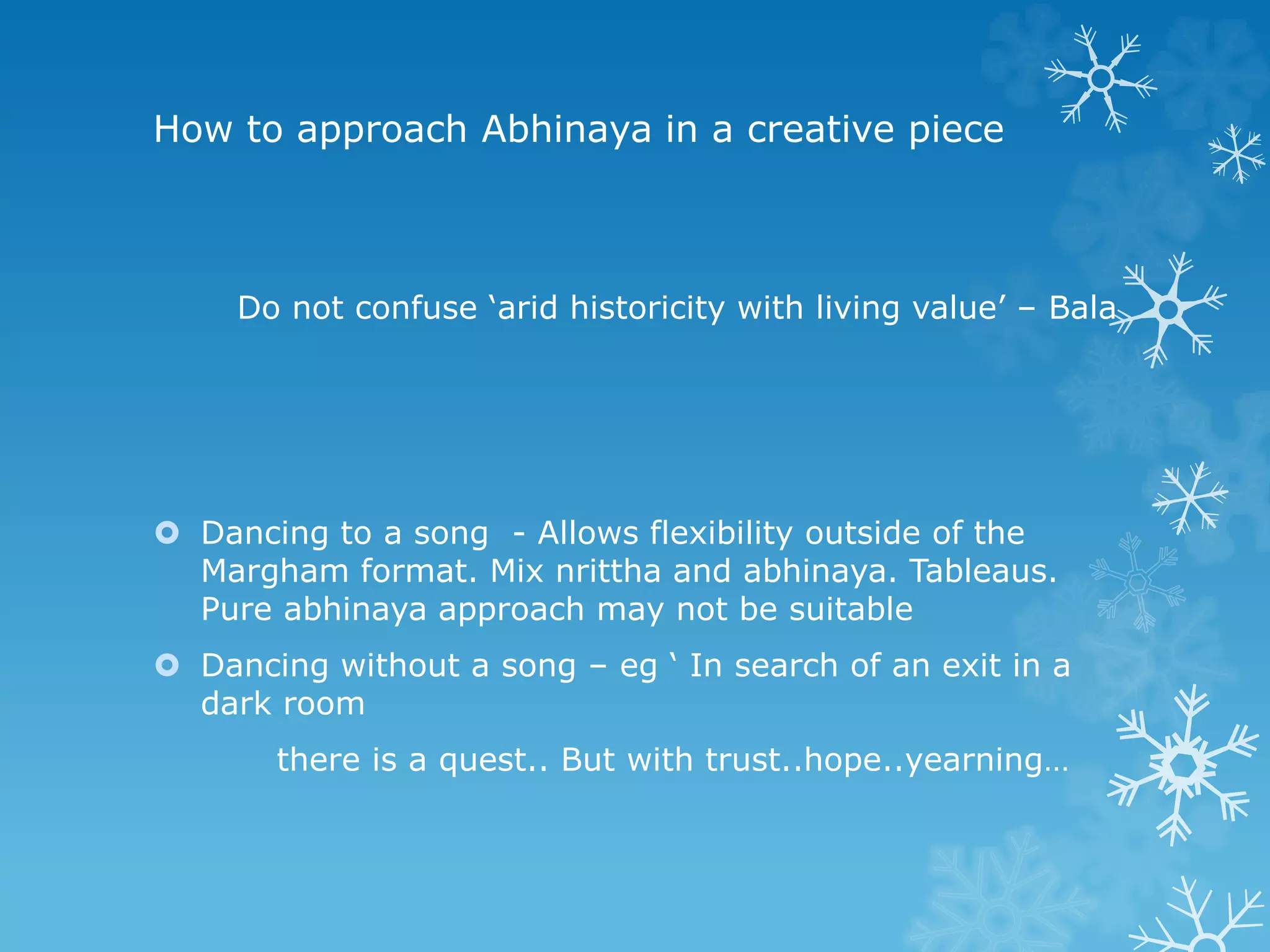 How to approach Abhinaya in a creative piece
Do not confuse ‘arid historicity with living value’ – Bala
 Dancing to a song - Allows flexibility outside of the
Margham format. Mix nrittha and abhinaya. Tableaus.
Pure abhinaya approach may not be suitable
 Dancing without a song – eg ‘ In search of an exit in a
dark room
there is a quest.. But with trust..hope..yearning…
 