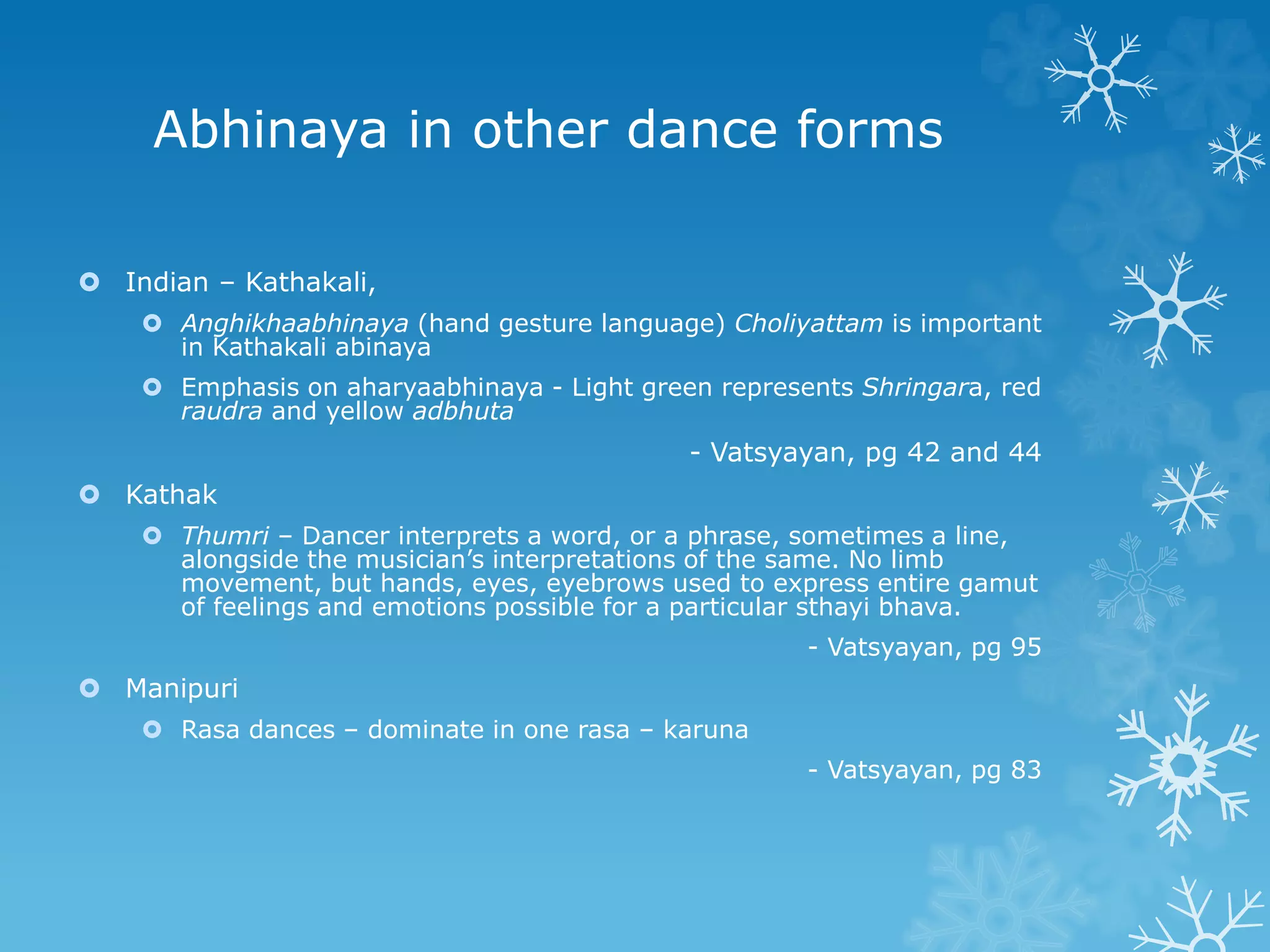 Abhinaya in other dance forms
 Indian – Kathakali,
 Anghikhaabhinaya (hand gesture language) Choliyattam is important
in Kathakali abinaya
 Emphasis on aharyaabhinaya - Light green represents Shringara, red
raudra and yellow adbhuta
- Vatsyayan, pg 42 and 44
 Kathak
 Thumri – Dancer interprets a word, or a phrase, sometimes a line,
alongside the musician’s interpretations of the same. No limb
movement, but hands, eyes, eyebrows used to express entire gamut
of feelings and emotions possible for a particular sthayi bhava.
- Vatsyayan, pg 95
 Manipuri
 Rasa dances – dominate in one rasa – karuna
- Vatsyayan, pg 83
 