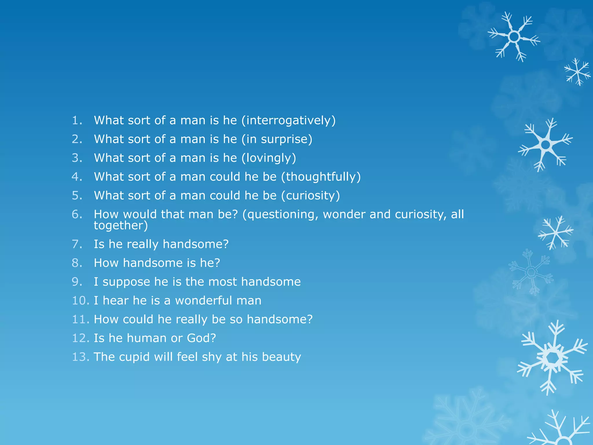 1. What sort of a man is he (interrogatively)
2. What sort of a man is he (in surprise)
3. What sort of a man is he (lovingly)
4. What sort of a man could he be (thoughtfully)
5. What sort of a man could he be (curiosity)
6. How would that man be? (questioning, wonder and curiosity, all
together)
7. Is he really handsome?
8. How handsome is he?
9. I suppose he is the most handsome
10. I hear he is a wonderful man
11. How could he really be so handsome?
12. Is he human or God?
13. The cupid will feel shy at his beauty
 
