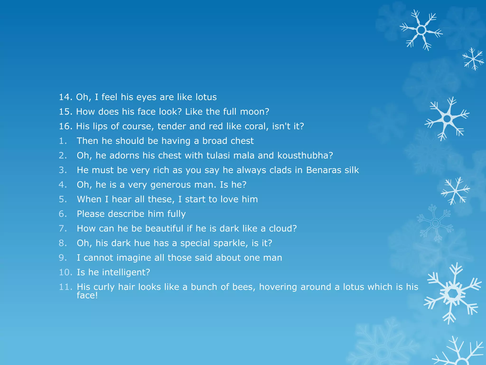 14. Oh, I feel his eyes are like lotus
15. How does his face look? Like the full moon?
16. His lips of course, tender and red like coral, isn't it?
1. Then he should be having a broad chest
2. Oh, he adorns his chest with tulasi mala and kousthubha?
3. He must be very rich as you say he always clads in Benaras silk
4. Oh, he is a very generous man. Is he?
5. When I hear all these, I start to love him
6. Please describe him fully
7. How can he be beautiful if he is dark like a cloud?
8. Oh, his dark hue has a special sparkle, is it?
9. I cannot imagine all those said about one man
10. Is he intelligent?
11. His curly hair looks like a bunch of bees, hovering around a lotus which is his
face!
 