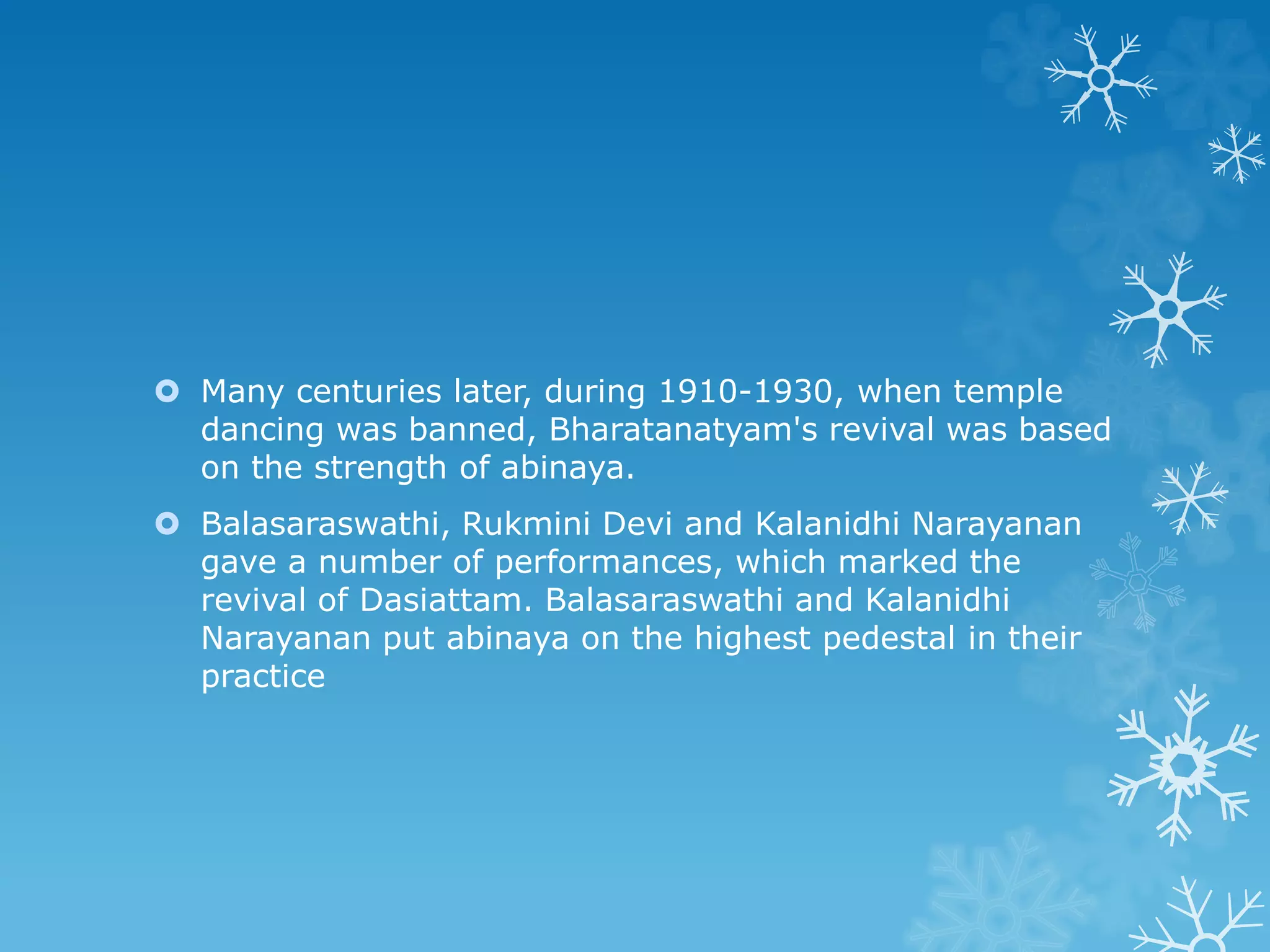  Many centuries later, during 1910-1930, when temple
dancing was banned, Bharatanatyam's revival was based
on the strength of abinaya.
 Balasaraswathi, Rukmini Devi and Kalanidhi Narayanan
gave a number of performances, which marked the
revival of Dasiattam. Balasaraswathi and Kalanidhi
Narayanan put abinaya on the highest pedestal in their
practice
 
