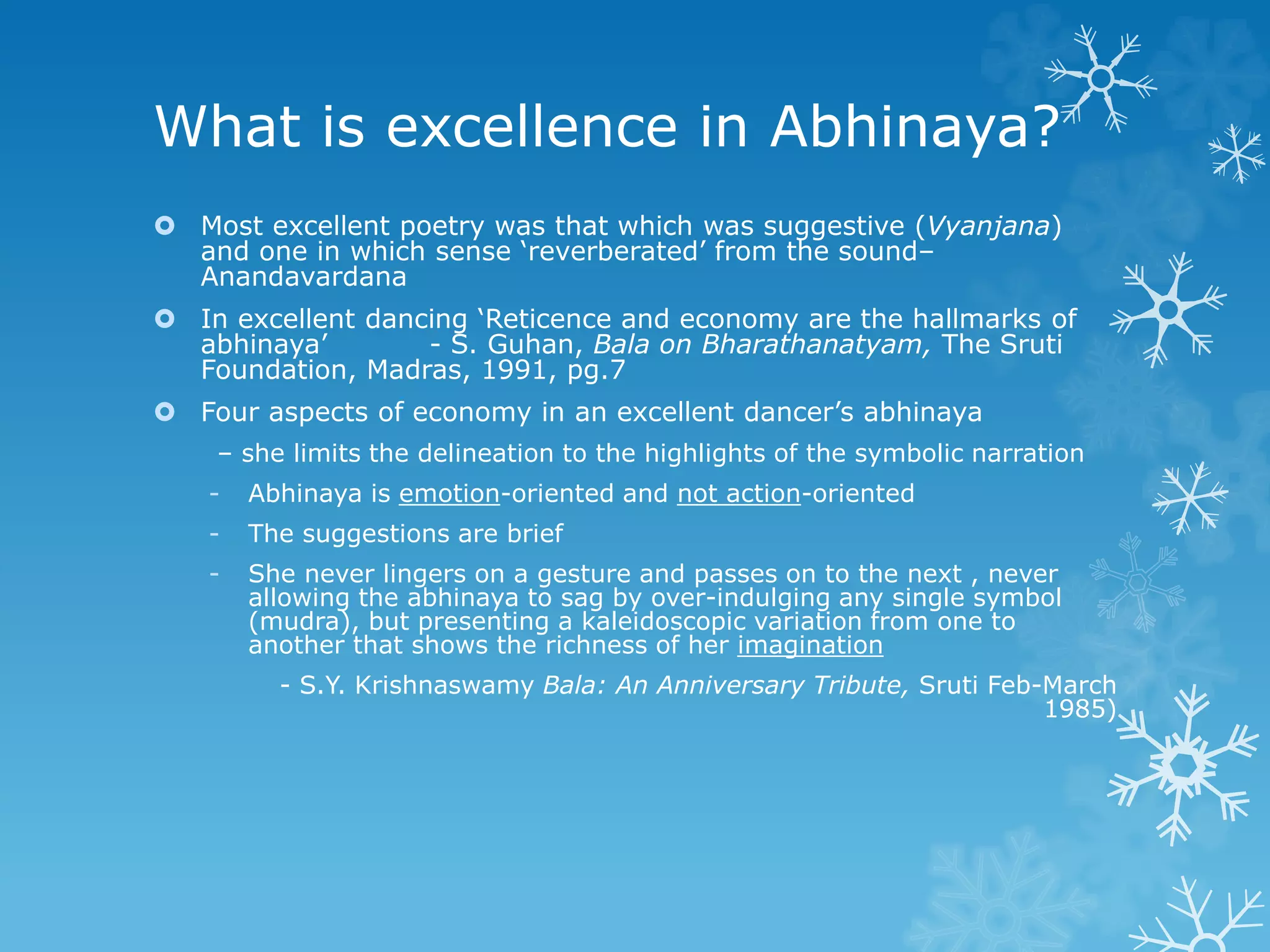 What is excellence in Abhinaya?
 Most excellent poetry was that which was suggestive (Vyanjana)
and one in which sense ‘reverberated’ from the sound–
Anandavardana
 In excellent dancing ‘Reticence and economy are the hallmarks of
abhinaya’ - S. Guhan, Bala on Bharathanatyam, The Sruti
Foundation, Madras, 1991, pg.7
 Four aspects of economy in an excellent dancer’s abhinaya
– she limits the delineation to the highlights of the symbolic narration
- Abhinaya is emotion-oriented and not action-oriented
- The suggestions are brief
- She never lingers on a gesture and passes on to the next , never
allowing the abhinaya to sag by over-indulging any single symbol
(mudra), but presenting a kaleidoscopic variation from one to
another that shows the richness of her imagination
- S.Y. Krishnaswamy Bala: An Anniversary Tribute, Sruti Feb-March
1985)
 