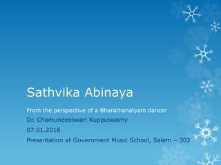 Sathvika Abinaya
Dr. Chamundeeswari Kuppuswamy
07.01.2016
Presentation at Government Music School, Salem – 302
From the perspective of a Bharathanatyam dancer
 