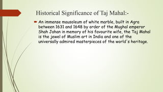 Historical Significance of Taj Mahal:-
 An immense mausoleum of white marble, built in Agra
between 1631 and 1648 by order of the Mughal emperor
Shah Jahan in memory of his favourite wife, the Taj Mahal
is the jewel of Muslim art in India and one of the
universally admired masterpieces of the world's heritage.
 