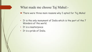 What made me choose Taj Mahal:-
 There were three main reasons why I opted for Taj Mahal
• It is the only monument of India which is the part of the 7
Wonders of the world.
• It is a masterpiece
• It is a pride of India.
 