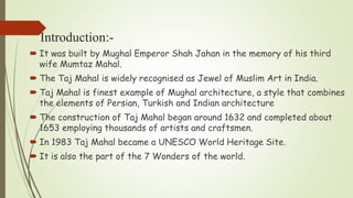 Introduction:-
 It was built by Mughal Emperor Shah Jahan in the memory of his third
wife Mumtaz Mahal.
 The Taj Mahal is widely recognised as Jewel of Muslim Art in India.
 Taj Mahal is finest example of Mughal architecture, a style that combines
the elements of Persian, Turkish and Indian architecture
 The construction of Taj Mahal began around 1632 and completed about
1653 employing thousands of artists and craftsmen.
 In 1983 Taj Mahal became a UNESCO World Heritage Site.
 It is also the part of the 7 Wonders of the world.
 
