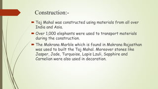 Construction:-
 Taj Mahal was constructed using materials from all over
India and Asia.
 Over 1,000 elephants were used to transport materials
during the construction.
 The Makrana Marble which is found in Makrana Rajasthan
was used to built the Taj Mahal. Moreover stones like
Jasper, Jade, Turquoise, Lapis Lzuli, Sapphire and
Carnelian were also used in decoration.
 