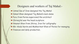 Designers and workers of Taj Mahal:-
 Ustad Isa of Iran designed the Taj Mahal
 Ismail Khan designed Taj Mahal’s main dome
 Puru from Persia supervised the architect
 Chiranjilal was the head sculpture
 Amanat Khan from Shiraz, Iran for calligraphy
 Mir Abdul Karim and Mukkarimat Khan of Persia for managing
 finances and daily production.
 