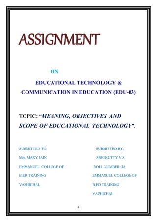 1
ASSIGNMENT
ON
EDUCATIONAL TECHNOLOGY &
COMMUNICATION IN EDUCATION (EDU-03)
TOPIC: “MEANING, OBJECTIVES AND
SCOPE OF EDUCATIONAL TECHNOLOGY”.
SUBMITTED TO, SUBMITTED BY,
Mrs. MARY JAIN SREEKUTTY V S
EMMANUEL COLLEGE OF ROLL NUMBER: 48
B.ED TRAINING EMMANUEL COLLEGE OF
VAZHICHAL B.ED TRAINING
VAZHICHAL
 