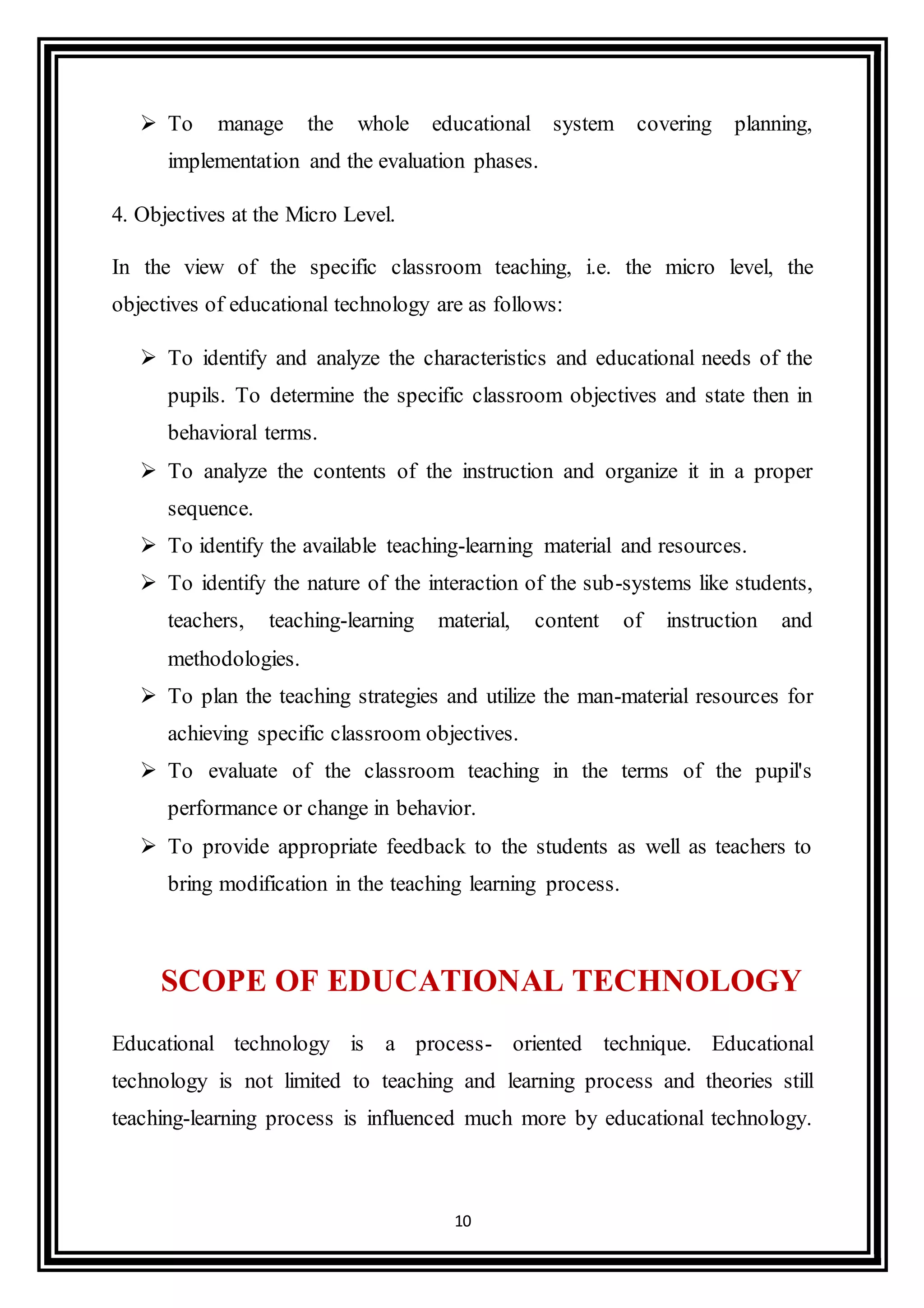 10
 To manage the whole educational system covering planning,
implementation and the evaluation phases.
4. Objectives at the Micro Level.
In the view of the specific classroom teaching, i.e. the micro level, the
objectives of educational technology are as follows:
 To identify and analyze the characteristics and educational needs of the
pupils. To determine the specific classroom objectives and state then in
behavioral terms.
 To analyze the contents of the instruction and organize it in a proper
sequence.
 To identify the available teaching-learning material and resources.
 To identify the nature of the interaction of the sub-systems like students,
teachers, teaching-learning material, content of instruction and
methodologies.
 To plan the teaching strategies and utilize the man-material resources for
achieving specific classroom objectives.
 To evaluate of the classroom teaching in the terms of the pupil's
performance or change in behavior.
 To provide appropriate feedback to the students as well as teachers to
bring modification in the teaching learning process.
SCOPE OF EDUCATIONAL TECHNOLOGY
Educational technology is a process- oriented technique. Educational
technology is not limited to teaching and learning process and theories still
teaching-learning process is influenced much more by educational technology.
 