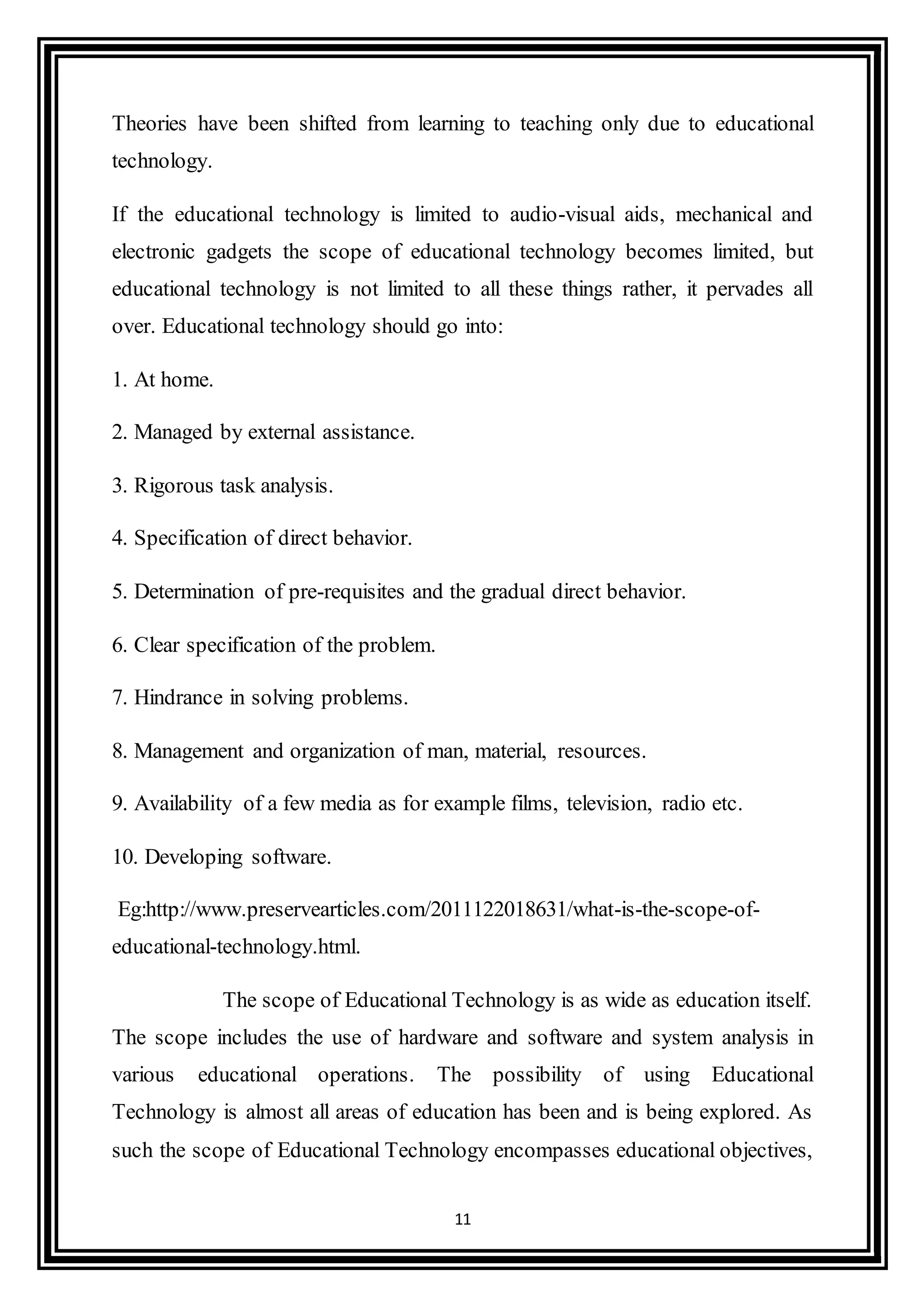 11
Theories have been shifted from learning to teaching only due to educational
technology.
If the educational technology is limited to audio-visual aids, mechanical and
electronic gadgets the scope of educational technology becomes limited, but
educational technology is not limited to all these things rather, it pervades all
over. Educational technology should go into:
1. At home.
2. Managed by external assistance.
3. Rigorous task analysis.
4. Specification of direct behavior.
5. Determination of pre-requisites and the gradual direct behavior.
6. Clear specification of the problem.
7. Hindrance in solving problems.
8. Management and organization of man, material, resources.
9. Availability of a few media as for example films, television, radio etc.
10. Developing software.
Eg:http://www.preservearticles.com/2011122018631/what-is-the-scope-of-
educational-technology.html.
The scope of Educational Technology is as wide as education itself.
The scope includes the use of hardware and software and system analysis in
various educational operations. The possibility of using Educational
Technology is almost all areas of education has been and is being explored. As
such the scope of Educational Technology encompasses educational objectives,
 