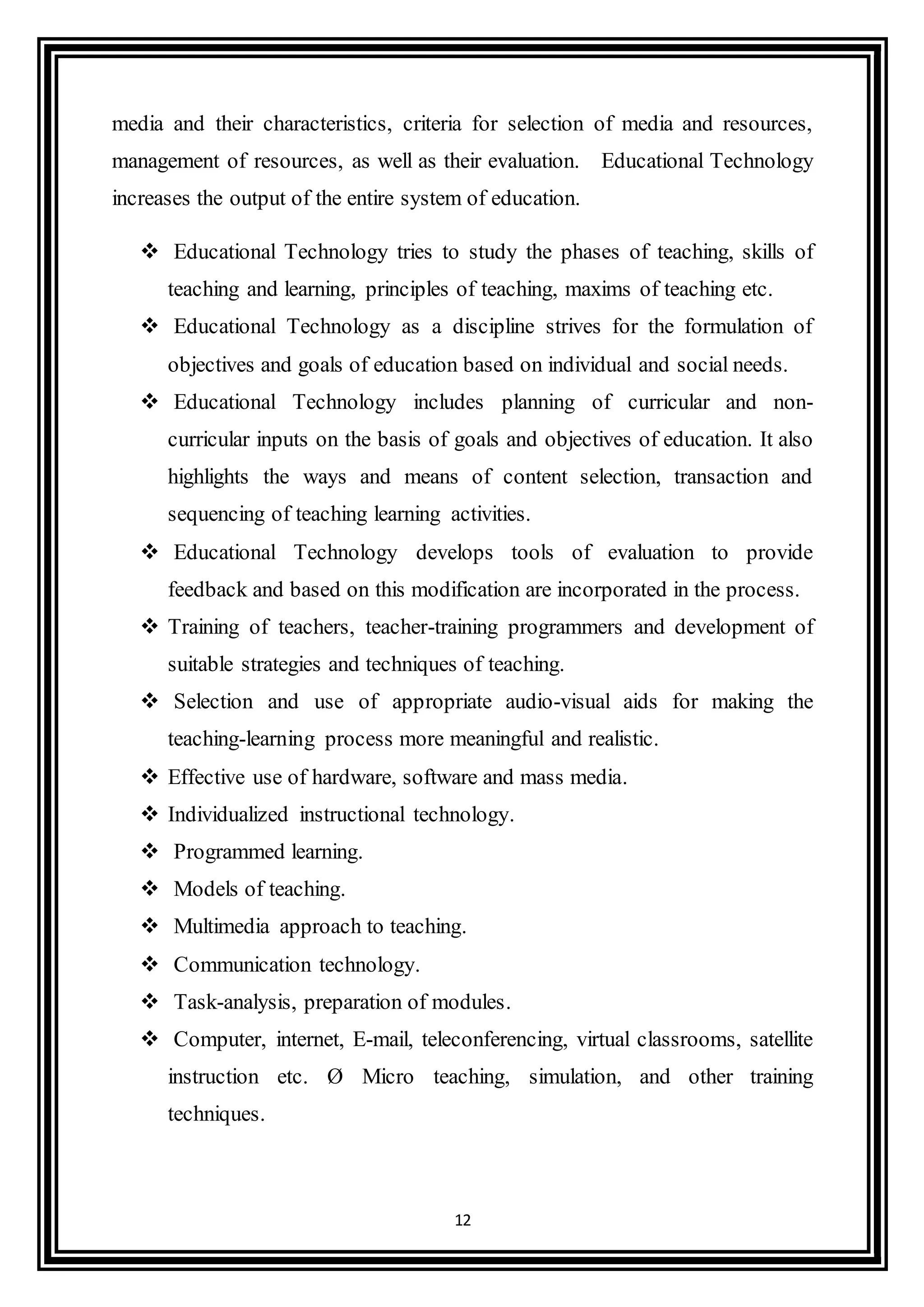 12
media and their characteristics, criteria for selection of media and resources,
management of resources, as well as their evaluation. Educational Technology
increases the output of the entire system of education.
 Educational Technology tries to study the phases of teaching, skills of
teaching and learning, principles of teaching, maxims of teaching etc.
 Educational Technology as a discipline strives for the formulation of
objectives and goals of education based on individual and social needs.
 Educational Technology includes planning of curricular and non-
curricular inputs on the basis of goals and objectives of education. It also
highlights the ways and means of content selection, transaction and
sequencing of teaching learning activities.
 Educational Technology develops tools of evaluation to provide
feedback and based on this modification are incorporated in the process.
 Training of teachers, teacher-training programmers and development of
suitable strategies and techniques of teaching.
 Selection and use of appropriate audio-visual aids for making the
teaching-learning process more meaningful and realistic.
 Effective use of hardware, software and mass media.
 Individualized instructional technology.
 Programmed learning.
 Models of teaching.
 Multimedia approach to teaching.
 Communication technology.
 Task-analysis, preparation of modules.
 Computer, internet, E-mail, teleconferencing, virtual classrooms, satellite
instruction etc. Ø Micro teaching, simulation, and other training
techniques.
 