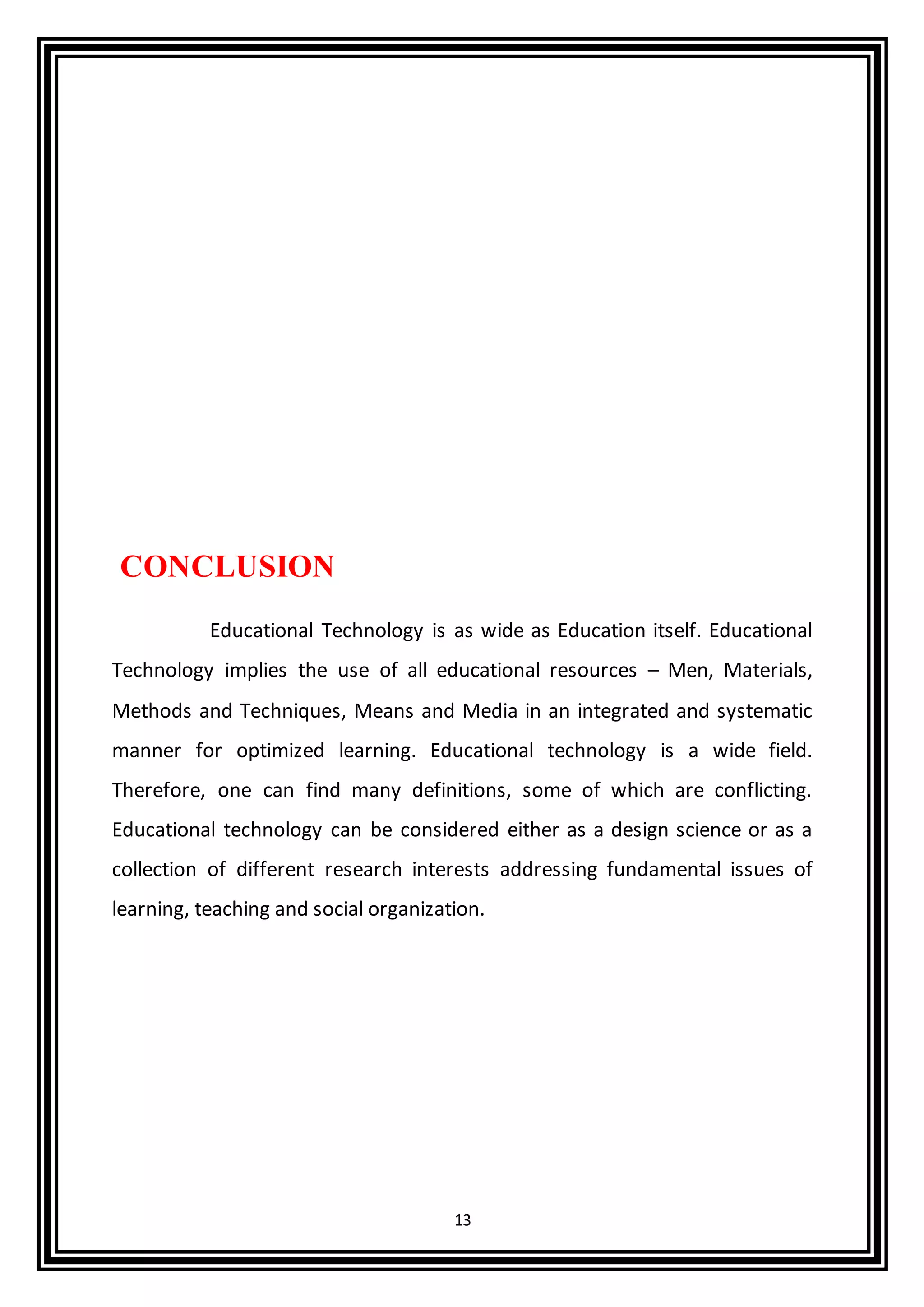 13
CONCLUSION
Educational Technology is as wide as Education itself. Educational
Technology implies the use of all educational resources – Men, Materials,
Methods and Techniques, Means and Media in an integrated and systematic
manner for optimized learning. Educational technology is a wide field.
Therefore, one can find many definitions, some of which are conflicting.
Educational technology can be considered either as a design science or as a
collection of different research interests addressing fundamental issues of
learning, teaching and social organization.
 
