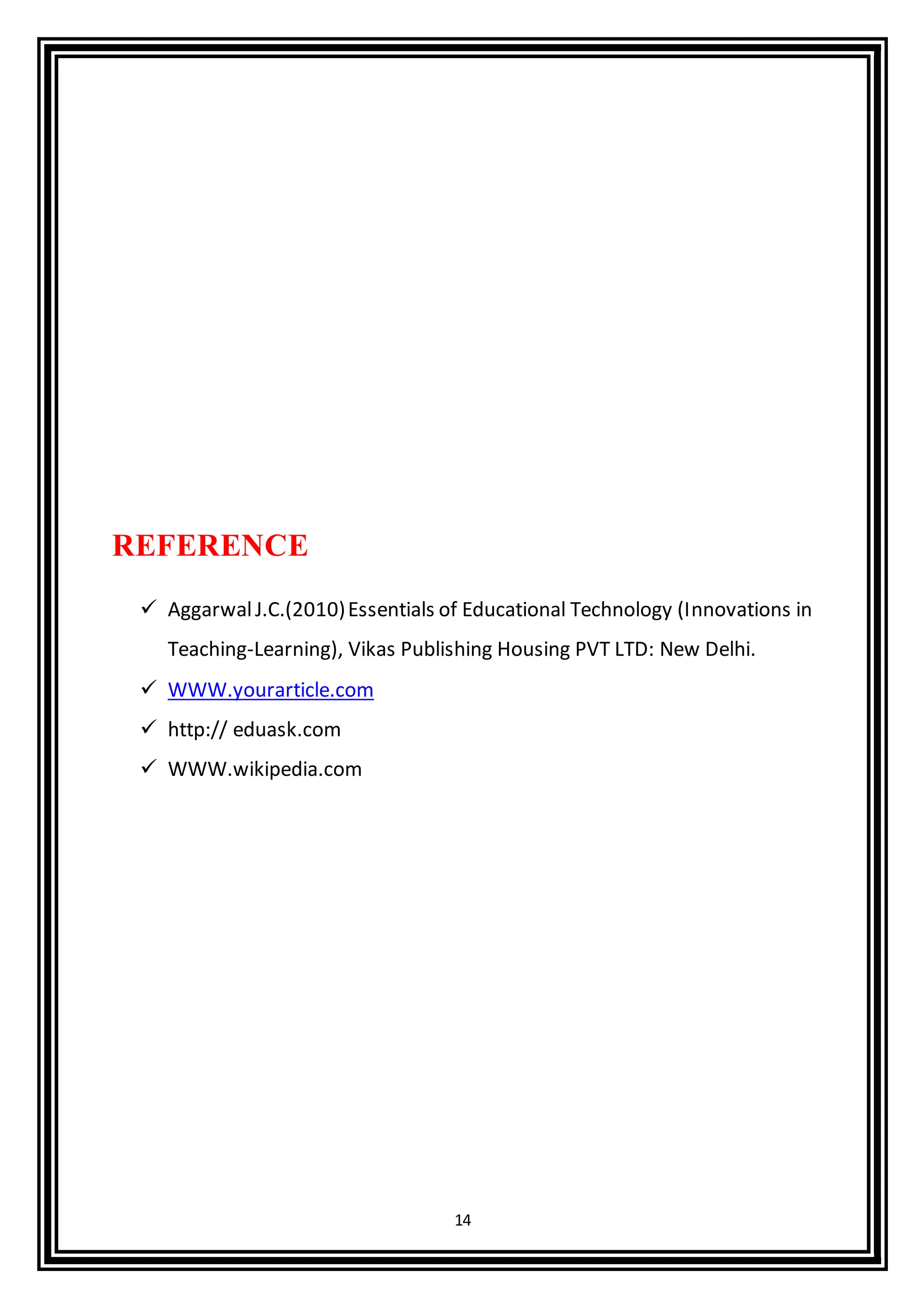 14
REFERENCE
 AggarwalJ.C.(2010)Essentials of Educational Technology (Innovations in
Teaching-Learning), Vikas Publishing Housing PVT LTD: New Delhi.
 WWW.yourarticle.com
 http:// eduask.com
 WWW.wikipedia.com
 