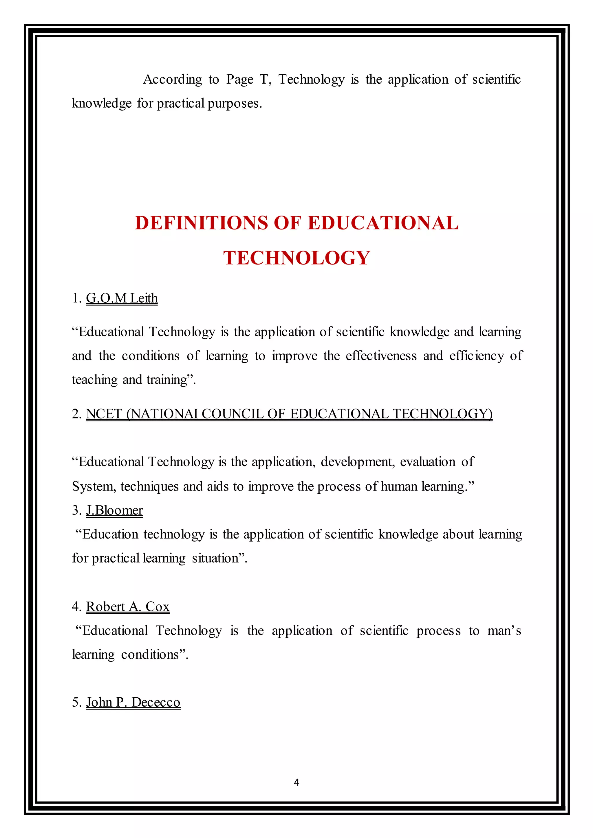 4
According to Page T, Technology is the application of scientific
knowledge for practical purposes.
DEFINITIONS OF EDUCATIONAL
TECHNOLOGY
1. G.O.M Leith
“Educational Technology is the application of scientific knowledge and learning
and the conditions of learning to improve the effectiveness and efficiency of
teaching and training”.
2. NCET (NATIONAI COUNCIL OF EDUCATIONAL TECHNOLOGY)
“Educational Technology is the application, development, evaluation of
System, techniques and aids to improve the process of human learning.”
3. J.Bloomer
“Education technology is the application of scientific knowledge about learning
for practical learning situation”.
4. Robert A. Cox
“Educational Technology is the application of scientific process to man’s
learning conditions”.
5. John P. Dececco
 