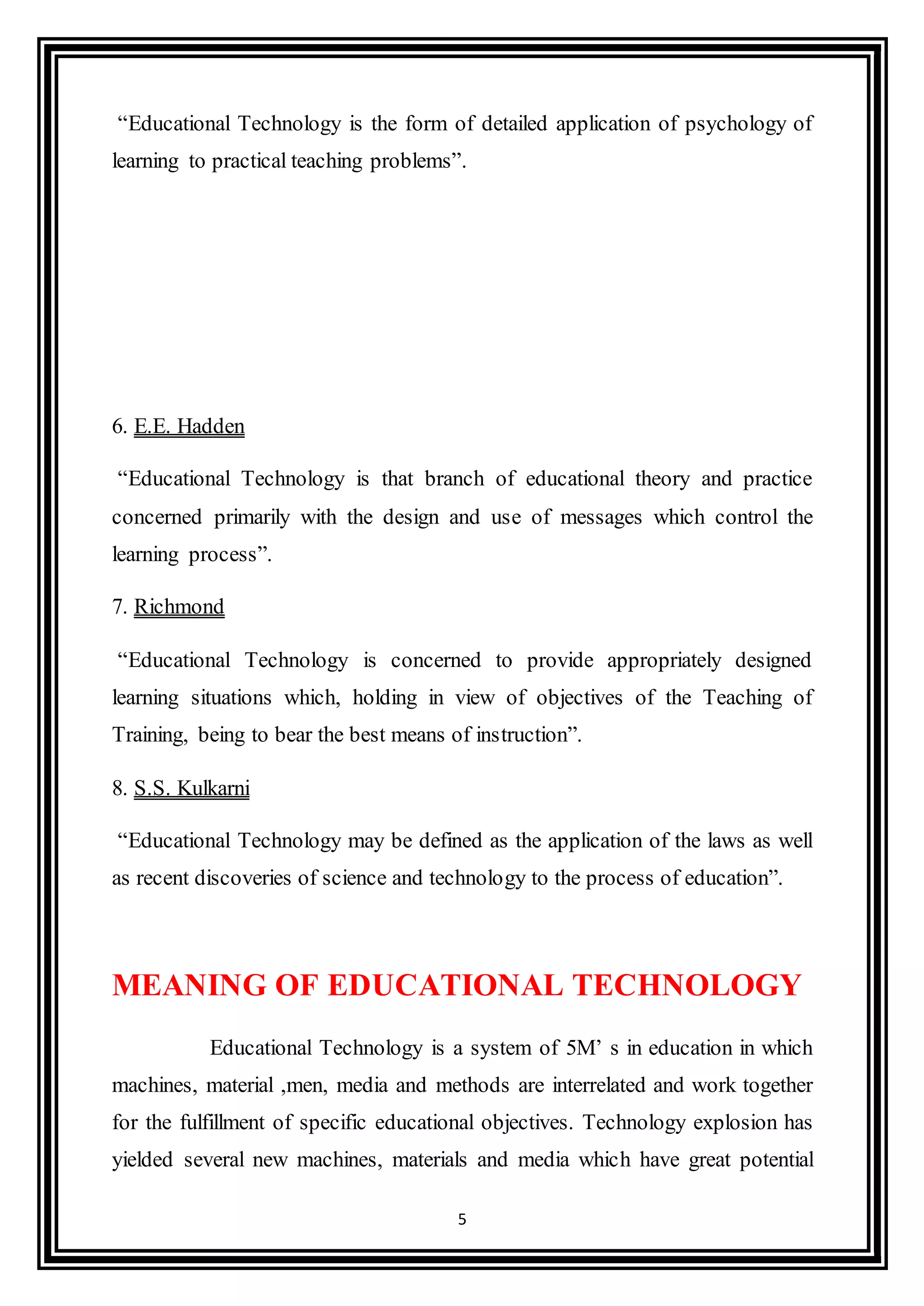 5
“Educational Technology is the form of detailed application of psychology of
learning to practical teaching problems”.
6. E.E. Hadden
“Educational Technology is that branch of educational theory and practice
concerned primarily with the design and use of messages which control the
learning process”.
7. Richmond
“Educational Technology is concerned to provide appropriately designed
learning situations which, holding in view of objectives of the Teaching of
Training, being to bear the best means of instruction”.
8. S.S. Kulkarni
“Educational Technology may be defined as the application of the laws as well
as recent discoveries of science and technology to the process of education”.
MEANING OF EDUCATIONAL TECHNOLOGY
Educational Technology is a system of 5M’ s in education in which
machines, material ,men, media and methods are interrelated and work together
for the fulfillment of specific educational objectives. Technology explosion has
yielded several new machines, materials and media which have great potential
 