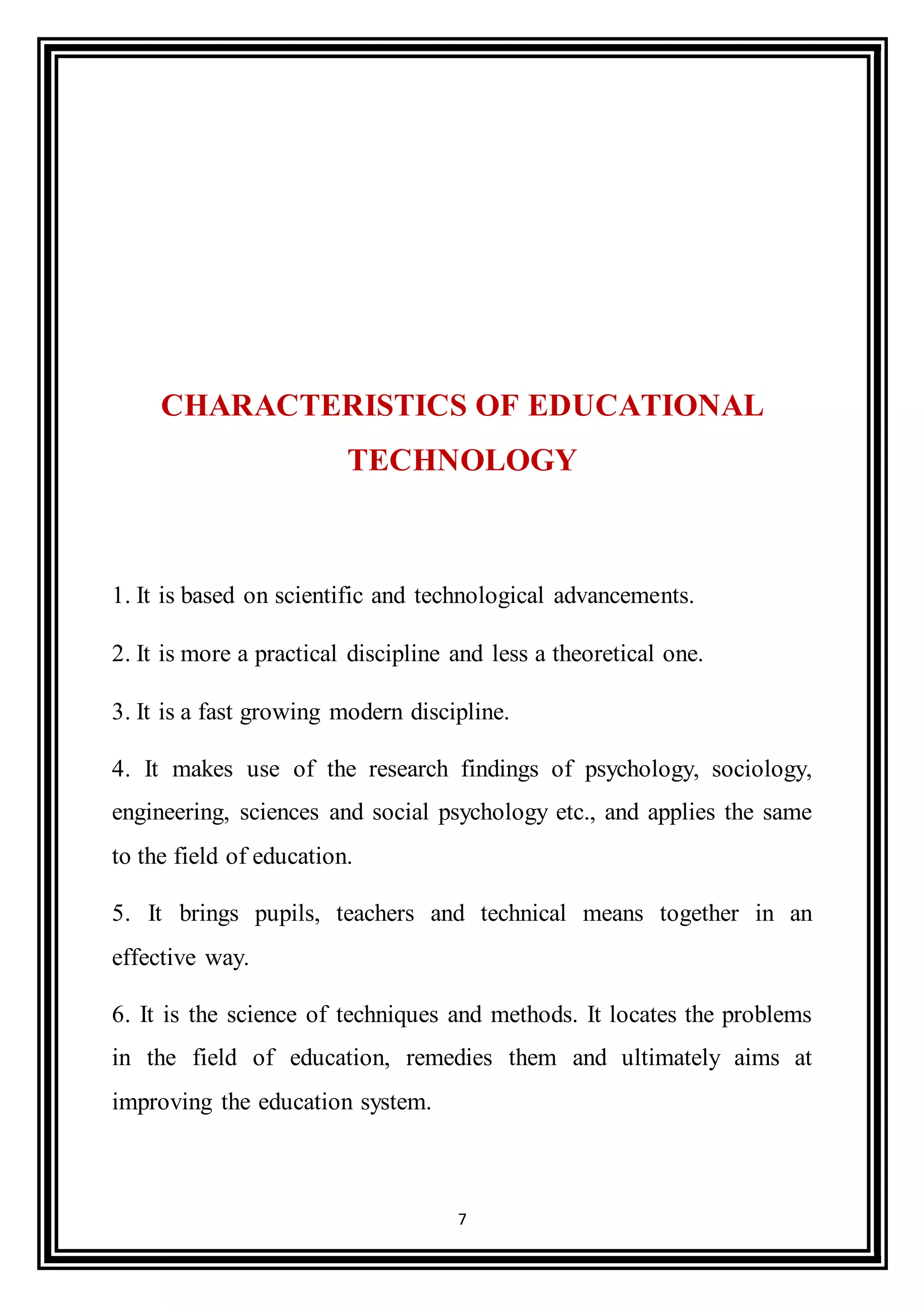 7
CHARACTERISTICS OF EDUCATIONAL
TECHNOLOGY
1. It is based on scientific and technological advancements.
2. It is more a practical discipline and less a theoretical one.
3. It is a fast growing modern discipline.
4. It makes use of the research findings of psychology, sociology,
engineering, sciences and social psychology etc., and applies the same
to the field of education.
5. It brings pupils, teachers and technical means together in an
effective way.
6. It is the science of techniques and methods. It locates the problems
in the field of education, remedies them and ultimately aims at
improving the education system.
 