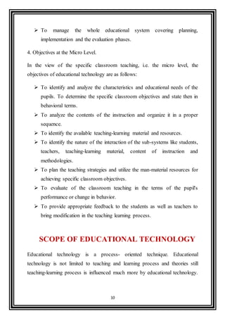 10
 To manage the whole educational system covering planning,
implementation and the evaluation phases.
4. Objectives at the Micro Level.
In the view of the specific classroom teaching, i.e. the micro level, the
objectives of educational technology are as follows:
 To identify and analyze the characteristics and educational needs of the
pupils. To determine the specific classroom objectives and state then in
behavioral terms.
 To analyze the contents of the instruction and organize it in a proper
sequence.
 To identify the available teaching-learning material and resources.
 To identify the nature of the interaction of the sub-systems like students,
teachers, teaching-learning material, content of instruction and
methodologies.
 To plan the teaching strategies and utilize the man-material resources for
achieving specific classroom objectives.
 To evaluate of the classroom teaching in the terms of the pupil's
performance or change in behavior.
 To provide appropriate feedback to the students as well as teachers to
bring modification in the teaching learning process.
SCOPE OF EDUCATIONAL TECHNOLOGY
Educational technology is a process- oriented technique. Educational
technology is not limited to teaching and learning process and theories still
teaching-learning process is influenced much more by educational technology.
 