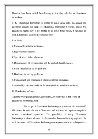 11
Theories have been shifted from learning to teaching only due to educational
technology.
If the educational technology is limited to audio-visual aids, mechanical and
electronic gadgets the scope of educational technology becomes limited, but
educational technology is not limited to all these things rather, it pervades all
over. Educational technology should go into:
1. At home.
2. Managed by external assistance.
3. Rigorous task analysis.
4. Specification of direct behavior.
5. Determination of pre-requisites and the gradual direct behavior.
6. Clear specification of the problem.
7. Hindrance in solving problems.
8. Management and organization of man, material, resources.
9. Availability of a few media as for example films, television, radio etc.
10. Developing software.
Eg:http://www.preservearticles.com/2011122018631/what-is-the-scope-of-
educational-technology.html.
The scope of Educational Technology is as wide as education itself.
The scope includes the use of hardware and software and system analysis in
various educational operations. The possibility of using Educational
Technology is almost all areas of education has been and is being explored. As
such the scope of Educational Technology encompasses educational objectives,
 