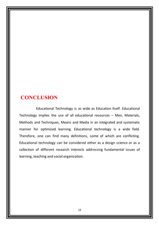 13
CONCLUSION
Educational Technology is as wide as Education itself. Educational
Technology implies the use of all educational resources – Men, Materials,
Methods and Techniques, Means and Media in an integrated and systematic
manner for optimized learning. Educational technology is a wide field.
Therefore, one can find many definitions, some of which are conflicting.
Educational technology can be considered either as a design science or as a
collection of different research interests addressing fundamental issues of
learning, teaching and social organization.
 