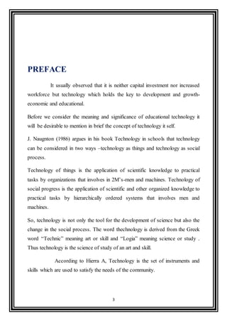 3
PREFACE
It usually observed that it is neither capital investment nor increased
workforce but technology which holds the key to development and growth-
economic and educational.
Before we consider the meaning and significance of educational technology it
will be desirable to mention in brief the concept of technology it self.
J. Naugnton (1986) argues in his book Technology in schools that technology
can be considered in two ways –technology as things and technology as social
process.
Technology of things is the application of scientific knowledge to practical
tasks by organizations that involves in 2M’s-men and machines. Technology of
social progress is the application of scientific and other organized knowledge to
practical tasks by hierarchically ordered systems that involves men and
machines.
So, technology is not only the tool for the development of science but also the
change in the social process. The word thechnology is derived from the Greek
word “Technic” meaning art or skill and “Logia” meaning science or study .
Thus technology is the science of study of an art and skill.
According to Hierra A, Technology is the set of instruments and
skills which are used to satisfy the needs of the community.
 
