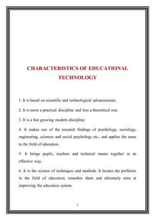 7
CHARACTERISTICS OF EDUCATIONAL
TECHNOLOGY
1. It is based on scientific and technological advancements.
2. It is more a practical discipline and less a theoretical one.
3. It is a fast growing modern discipline.
4. It makes use of the research findings of psychology, sociology,
engineering, sciences and social psychology etc., and applies the same
to the field of education.
5. It brings pupils, teachers and technical means together in an
effective way.
6. It is the science of techniques and methods. It locates the problems
in the field of education, remedies them and ultimately aims at
improving the education system.
 