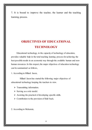 8
7. It is bound to improve the teacher, the learner and the teaching
learning process.
OBJECTIVES OF EDUCATIONAL
TECHNOLOGY
Educational technology, in the capacity of technology of education,
provides valuable help in the total teaching learning process forachieving the
best possible results in an economic way through the available human and non-
human resources. In this respect, the major objectives of education technology
can be summarized as follows,
1. According to Hillard Jason,
Hillard Jason has started the following major objectives of
educational technology keeping the teachers in view.
 Transmitting information.
 Serving as a role model.
 Assisting the practical of developing specific skills.
 Contribution to the provision of field back.
2. According to Mckenzie,
 