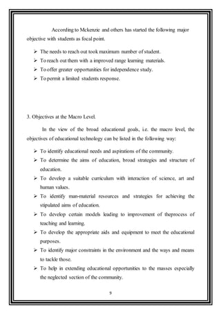 9
According to Mckenzie and others has started the following major
objective with students as focal point.
 The needs to reach out took maximum number of student.
 To reach out them with a improved range learning materials.
 To offer greater opportunities for independence study.
 To permit a limited students response.
3. Objectives at the Macro Level.
In the view of the broad educational goals, i.e. the macro level, the
objectives of educational technology can be listed in the following way:
 To identify educational needs and aspirations of the community.
 To determine the aims of education, broad strategies and structure of
education.
 To develop a suitable curriculum with interaction of science, art and
human values.
 To identify man-material resources and strategies for achieving the
stipulated aims of education.
 To develop certain models leading to improvement of theprocess of
teaching and learning.
 To develop the appropriate aids and equipment to meet the educational
purposes.
 To identify major constraints in the environment and the ways and means
to tackle those.
 To help in extending educational opportunities to the masses especially
the neglected section of the community.
 
